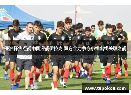 亚洲杯焦点战中国迎战伊拉克 双方全力争夺小组出线关键之战